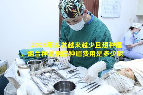 2024年头发越来越少且想种眉，烟台种眉医院种眉费用是多少呢