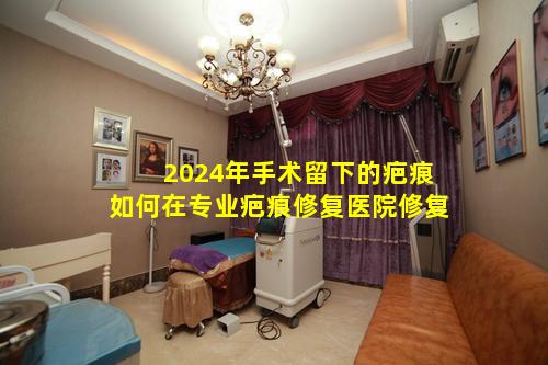 2024年手术留下的疤痕如何在专业疤痕修复医院修复