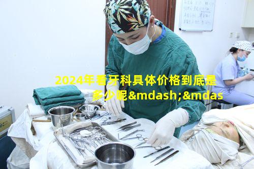 2024年看牙科具体价格到底是多少呢——口腔科价格一览表之问