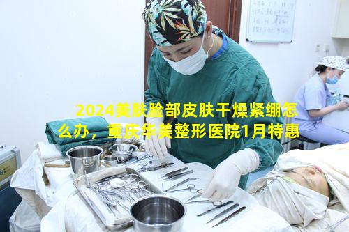 2024美肤脸部皮肤干燥紧绷怎么办，重庆华美整形医院1月特惠能解决吗