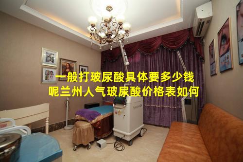 一般打玻尿酸具体要多少钱呢兰州人气玻尿酸价格表如何
