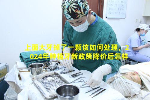 上面大牙掉了一颗该如何处理，2024年种植牙新政策降价后怎样呢