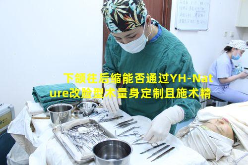 下颌往后缩能否通过YH-Nature改脸型术量身定制且施术精准改善