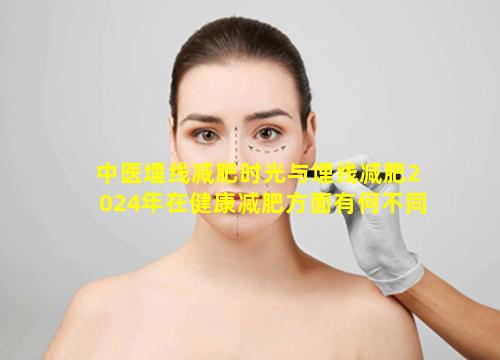 中医埋线减肥时光与埋线减肥2024年在健康减肥方面有何不同