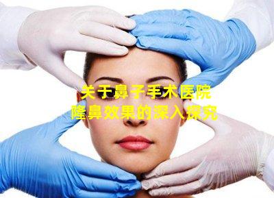 关于鼻子手术医院隆鼻效果的深入探究
