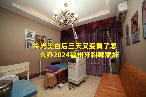 冷光美白后三天又变黄了怎么办2024福州牙科哪家好
