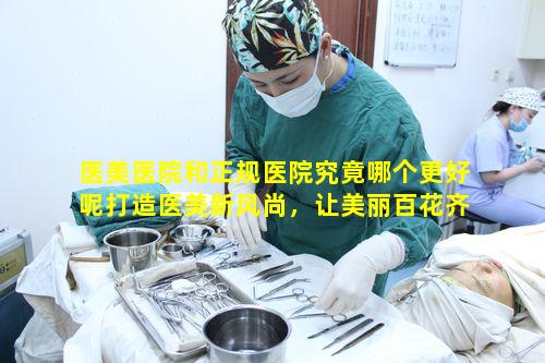 医美医院和正规医院究竟哪个更好呢打造医美新风尚，让美丽百花齐放该如何选择