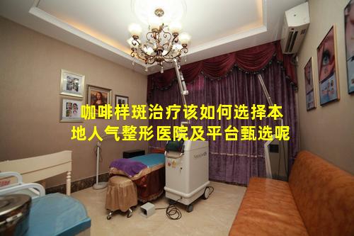 咖啡样斑治疗该如何选择本地人气整形医院及平台甄选呢