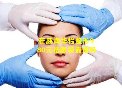 在威海华怡整形980元祛眼袋靠谱吗