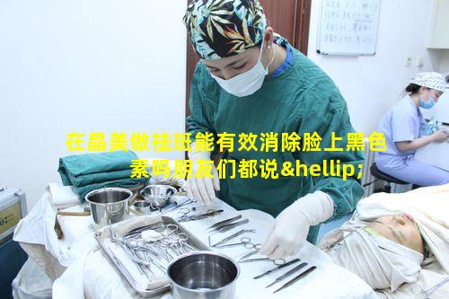 在晶美做祛斑能有效消除脸上黑色素吗朋友们都说……