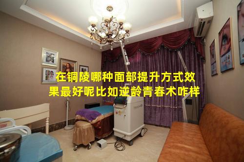 在铜陵哪种面部提升方式效果最好呢比如逆龄青春术咋样