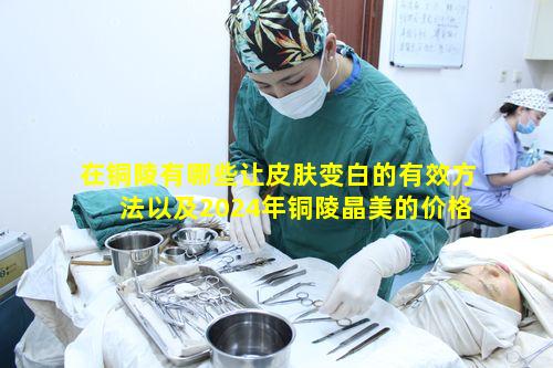 在铜陵有哪些让皮肤变白的有效方法以及2024年铜陵晶美的价格表是怎样的