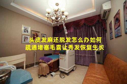 头皮发麻还脱发怎么办如何疏通堵塞毛囊让秀发恢复生长