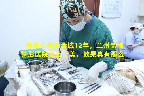 整鼻头美动金城12年，兰州品牌整形医院岂止于美，效果真有那么好吗