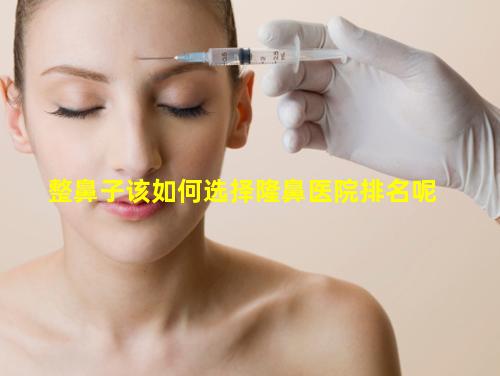整鼻子该如何选择隆鼻医院排名呢