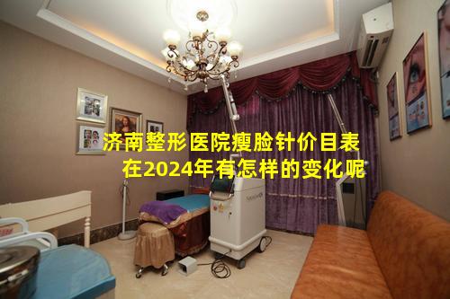 济南整形医院瘦脸针价目表在2024年有怎样的变化呢