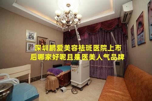 深圳鹏爱美容祛斑医院上市后哪家好呢且是医美人气品牌