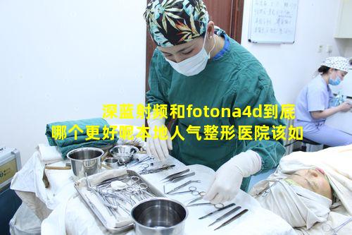 深蓝射频和fotona4d到底哪个更好呢本地人气整形医院该如何甄选