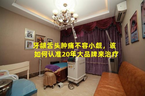 牙龈舌头肿痛不容小觑，该如何认准20年大品牌来治疗