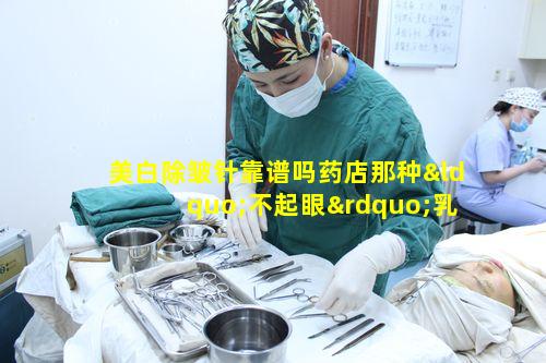 美白除皱针靠谱吗药店那种“不起眼”乳膏真能每天涂一点就有效