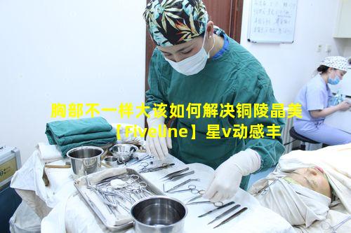 胸部不一样大该如何解决铜陵晶美【Fiveline】星v动感丰胸靠谱吗