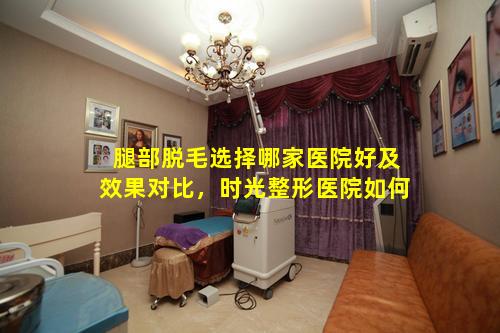 腿部脱毛选择哪家医院好及效果对比，时光整形医院如何