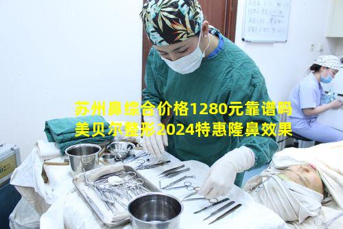 苏州鼻综合价格1280元靠谱吗美贝尔整形2024特惠隆鼻效果如何