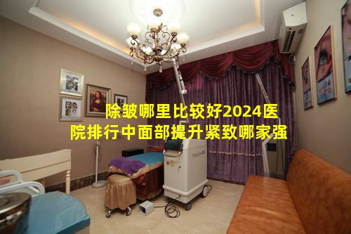 除皱哪里比较好2024医院排行中面部提升紧致哪家强