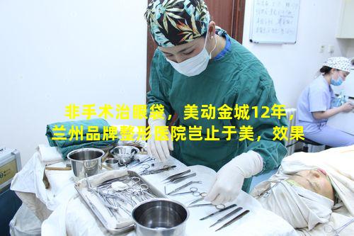 非手术治眼袋，美动金城12年，兰州品牌整形医院岂止于美，效果真的好吗